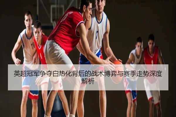 英超冠军争夺白热化背后的战术博弈与赛季走势深度解析