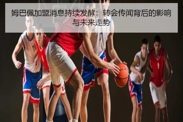 姆巴佩加盟消息持续发酵：转会传闻背后的影响与未来走势