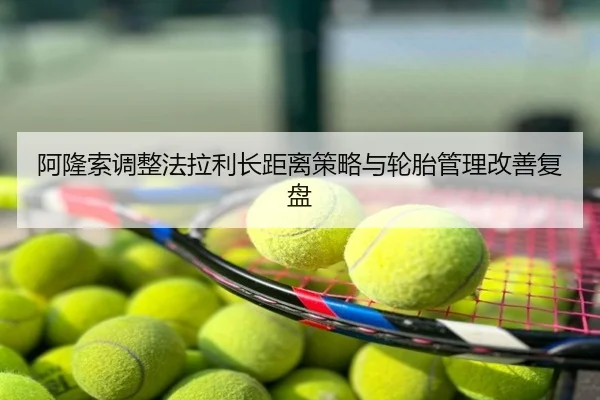 阿隆索调整法拉利长距离策略与轮胎管理改善复盘