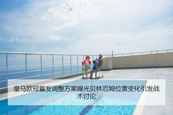皇马欧冠首发调整方案曝光贝林厄姆位置变化引发战术讨论