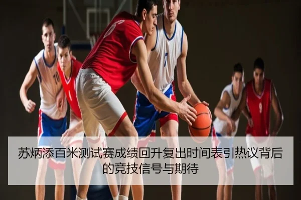 苏炳添百米测试赛成绩回升复出时间表引热议背后的竞技信号与期待