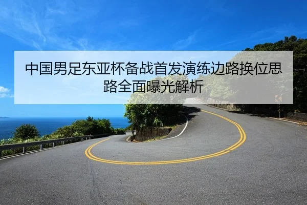 中国男足东亚杯备战首发演练边路换位思路全面曝光解析