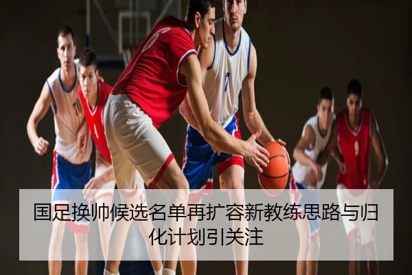 国足换帅候选名单再扩容新教练思路与归化计划引关注