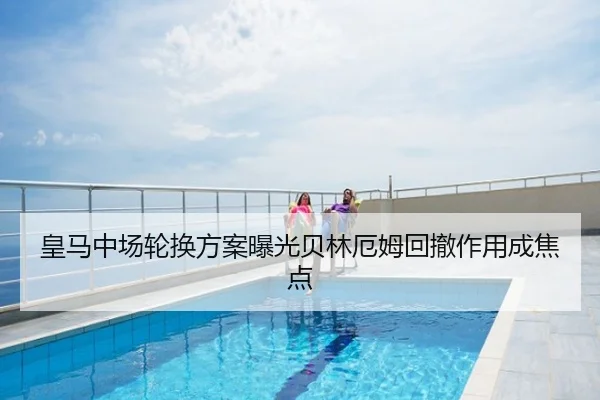 皇马中场轮换方案曝光贝林厄姆回撤作用成焦点