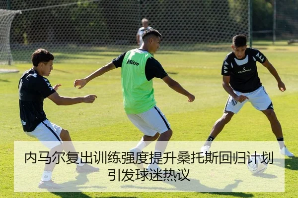 内马尔复出训练强度提升桑托斯回归计划引发球迷热议